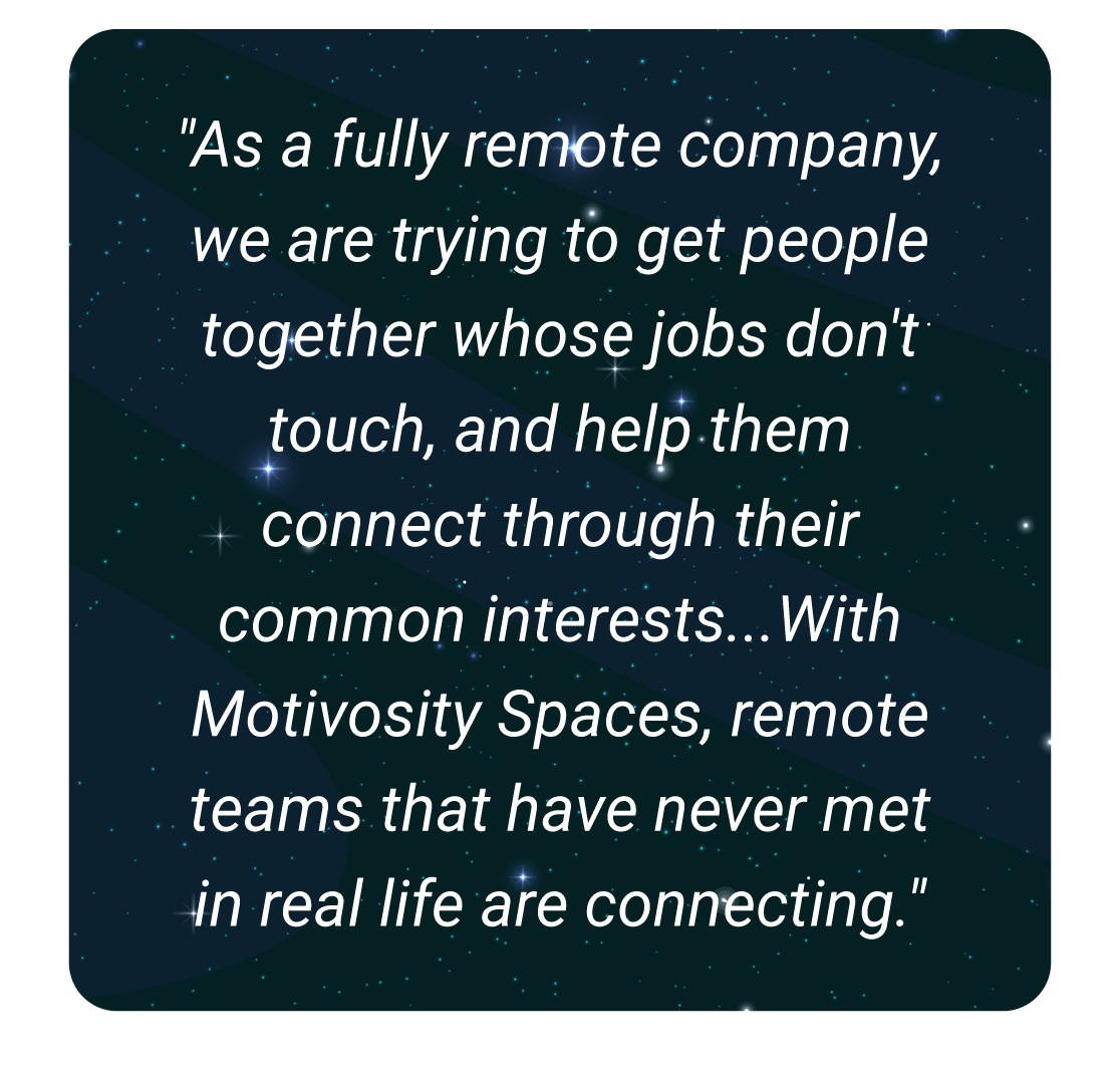 image with text - As a fully remote company, we are trying to get people together whose jobs don't touch, and help them connect through their common interests...With Motivosity Spaces, remote teams that have neer met in real life are connecting.